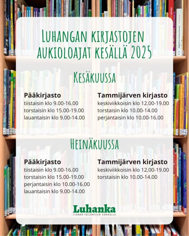 Kesä tuo Luhangan kirjastojen aukioloaikoihin joitain poikkeuksia.

☀️Kesäkuu☀️ 

Kesäkuussa kirjastot ovat avoinna tavalliseen tapaan juhannusta lukuun ottamatta.

Juhannuksen aatonaattona torstaina 19.6.2025 kirkonkylän pääkirjasto on avoinna klo 15.00-17.00 eli suljetaan kaksi tuntia tavallista aikaisemmin. Molemmat kirjastot ovat suljettuina juhannuksena 20.-22.6.2025.

☀️ Heinäkuu ☀️

Heinäkuussa kirkonkylän pääkirjaston aukioloajat laajenevat myös perjantaihin ja Tammijärven kirjasto on vastaavasti silloin suljettu.

Elokuussa palataan jälleen tavallisiin aukioloaikoihin.

Kirjastojen aukioloajat ja yhteystiedot voi aina tarkistaa kunnan verkkosivuilta www.luhanka.fi/kirjasto. Linkki verkkosivuille löytyy profiilin kuvauksesta.